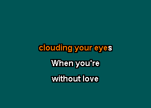clouding your eyes

When you're

without love
