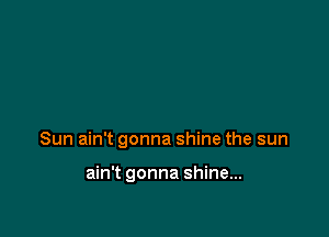 Sun ain't gonna shine the sun

ain't gonna shine...