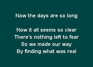 Now the days are so long

Now it all seems so clear

There's nothing left to fear
So we made our way
By funding what was real