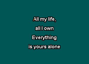 All my life,

all I own

Everything

is yours alone