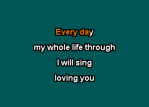 Every day
my whole life through

I will sing

loving you