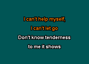 I can't help myself,

I can't let go
Don't know tenderness

to me it shows