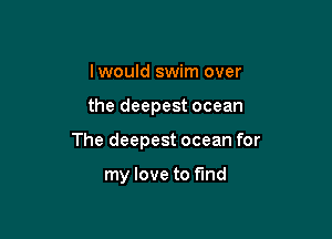 Iwould swim over

the deepest ocean

The deepest ocean for

my love to fund