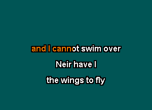 and I cannot swim over

Neir have I

the wings to fly