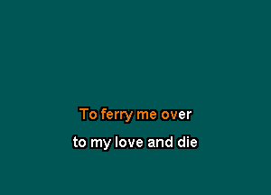 To ferry me over

to my love and die