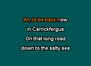 Ah, to be back now
in Carrickfergus

On that long road

down to the salty sea