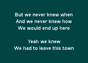 But we never knew when
And we never knew how
We would end up here

Yeah we knew
We had to leave this town