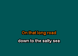 On that long road

down to the salty sea