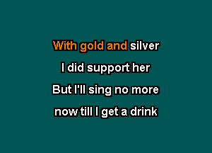 With gold and silver
ldid support her

But I'll sing no more

now till I get a drink