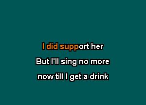 ldid support her

But I'll sing no more

now till I get a drink
