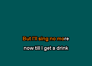 But I'll sing no more

nowtill I get a drink