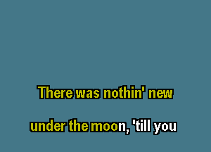 There was nothin' new

under the moon, 'till you