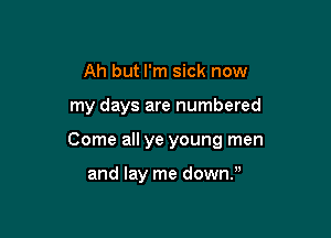 Ah but I'm sick now

my days are numbered

Come all ye young men

and lay me down),