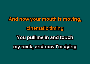 And now your mouth is moving,

cinematic timing
You pull me in and touch

my neck, and now I'm dying