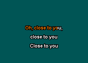 0h, close to you,

close to you

Close to you