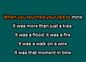 When you touched your lips to mine
It was more than just a kiss.
It was a flood, it was a fire
It was awalk on awire

It was that moment in time