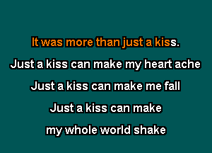 It was more than just a kiss.
Just a kiss can make my heart ache
Just a kiss can make me fall
Just a kiss can make

my whole world shake