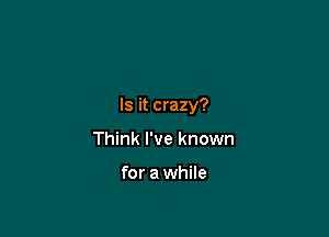 Is it crazy?

Think I've known

for a while