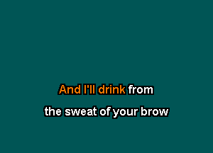 And I'll drink from

the sweat of your brow