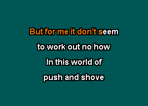 But for me it don't seem
to work out no how

In this world of

push and shove