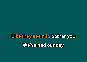 Like they seem to bother you

We've had our day