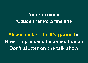 You're ruined
'Cause there's a fine line

Please make it be it's gonna be
Now if a princess becomes human
Don't stutter on the talk show