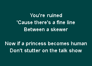 You're ruined
'Cause there's a fme line
Between a skewer

Now if a princess becomes human
Don't stutter on the talk show