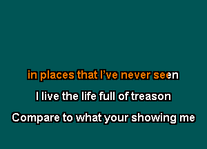 in places that We never seen

I live the life full oftreason

Compare to what your showing me