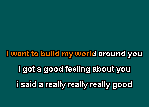 I want to build my world around you

lgot a good feeling about you

i said a really really really good