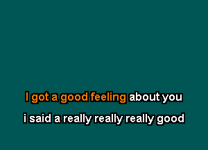 lgot a good feeling about you

i said a really really really good