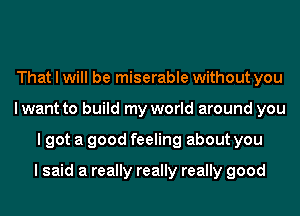 That I will be miserable without you
I want to build my world around you
I got a good feeling about you

I said a really really really good