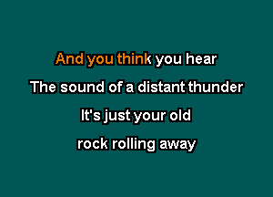 And you think you hear

The sound ofa distant thunder
lt'sjust your old

rock rolling away