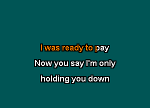 lwas ready to pay

Now you say I'm only

holding you down