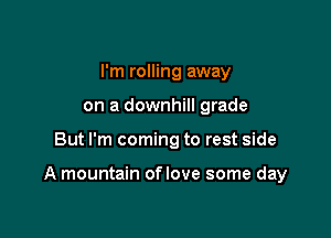 I'm rolling away
on a downhill grade

But I'm coming to rest side

A mountain oflove some day