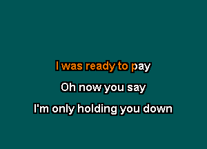 lwas ready to pay

0h now you say

I'm only holding you down