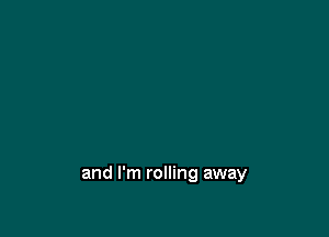 and I'm rolling away