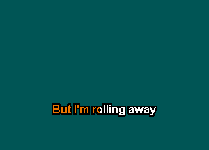 But I'm rolling away