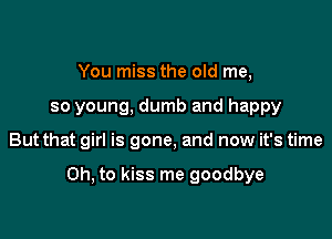 You miss the old me,
so young, dumb and happy

But that girl is gone, and now it's time

Oh, to kiss me goodbye