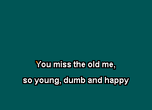 You miss the old me,

so young, dumb and happy
