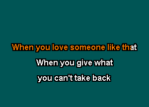 When you love someone like that

When you give what

you can't take back