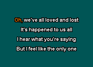 Oh, we've all loved and lost
It's happened to us all

I hear what you're saying

But I feel like the only one