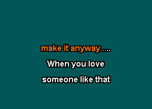 make it anyway .....

When you love

someone like that