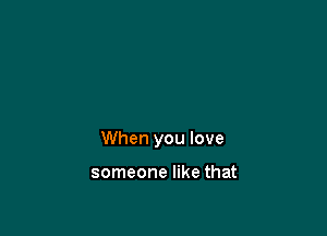 When you love

someone like that