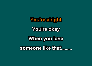 You're alright

You're okay

When you love

someone like that .........