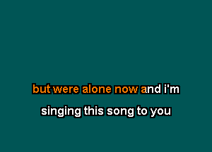 but were alone now and i'm

singing this song to you