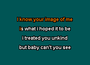 I know your image of me
is whati hoped it to be

i treated you unkind

but baby can't you see