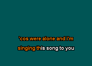 'cos were alone and i'm

singing this song to you