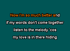 Now i'm so much better and
if my words don't come together

listen to the melody 'cos

my love is in there hiding