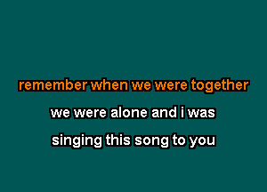 remember when we were together

we were alone and iwas

singing this song to you