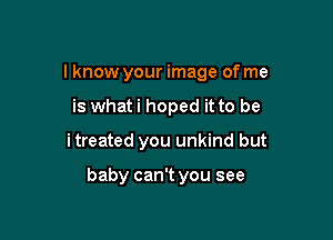 I know your image of me
is whati hoped it to be

itreated you unkind but

baby can't you see